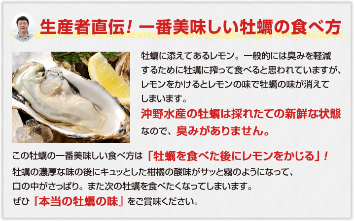 生産者直伝！ 一番美味しい牡蠣の食べ方牡蠣に添えてあるレモン。一般的には臭みを軽減するために牡蠣に搾って食べると思われていますが、レモンをかけるとレモンの味で牡蠣の味が消えてしまいます。沖野水産の牡蠣は採れたての新鮮な状態なので、臭みがありません。この牡蠣の一番美味しい食べ方は「牡蠣を食べた後にレモンをかじる」！ 牡蠣の濃厚な味の後にキュッとした柑橘の酸味がサッと霧のようになって、口の中がさっぱり。また次の牡蠣を食べたくなってしまいます。ぜひ『本当の牡蠣の味』をご賞味ください。